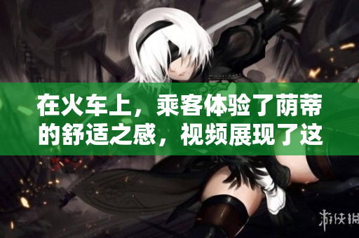 在火車(chē)上，乘客體驗(yàn)了蔭蒂的舒適之感，視頻展現(xiàn)了這種愉悅的旅程。