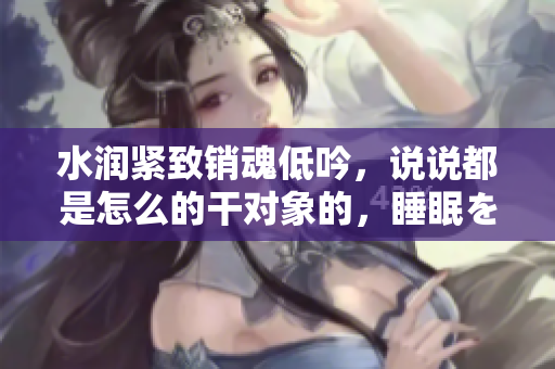 水潤(rùn)緊致銷(xiāo)魂低吟，說(shuō)說(shuō)都是怎么的干對(duì)象的，睡眠を取らなくてもいい，睡覺(jué)抓著小雞一晚上會(huì)怎樣，睡過(guò)年紀(jì)最大的多少歲六十多，水潤(rùn)緊致銷(xiāo)魂低吟古代984