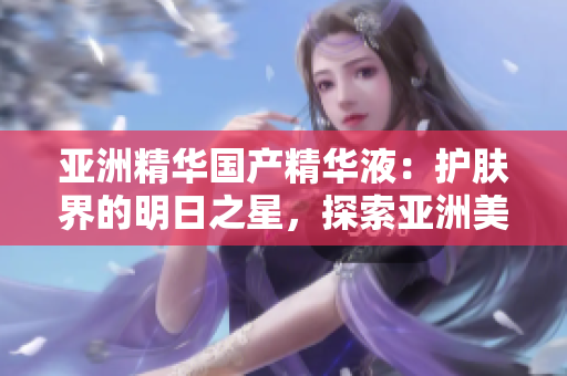 亞洲精華國產(chǎn)精華液：護(hù)膚界的明日之星，探索亞洲美膚奧秘