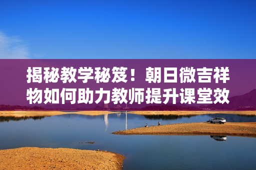揭秘教學(xué)秘笈！朝日微吉祥物如何助力教師提升課堂效果？
