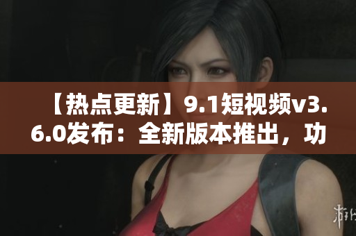 【熱點更新】9.1短視頻v3.6.0發(fā)布：全新版本推出，功能大升級！