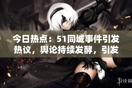 今日熱點：51同城事件引發(fā)熱議，輿論持續(xù)發(fā)酵，引發(fā)網(wǎng)友熱議