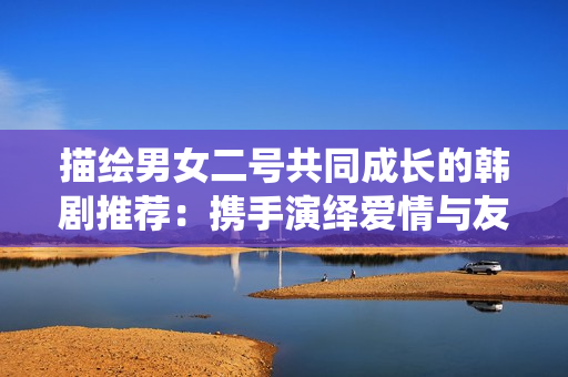 描繪男女二號共同成長的韓劇推薦：攜手演繹愛情與友情的故事