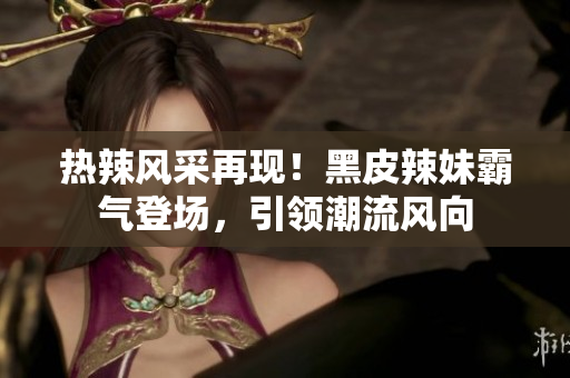 熱辣風(fēng)采再現(xiàn)！黑皮辣妹霸氣登場，引領(lǐng)潮流風(fēng)向