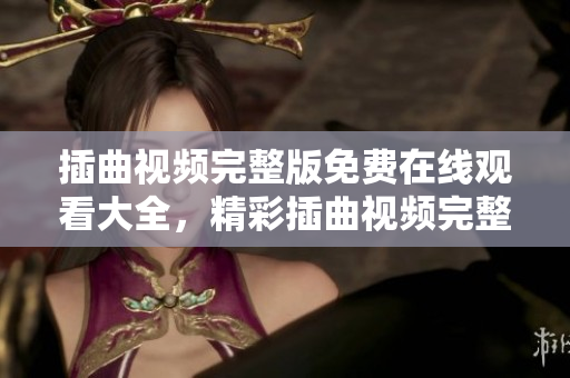 插曲視頻完整版免費在線觀看大全，精彩插曲視頻完整版高清播放，盡在這里！