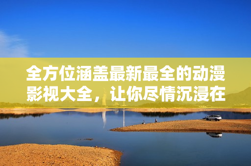 全方位涵蓋最新最全的動(dòng)漫影視大全，讓你盡情沉浸在精彩視聽的世界