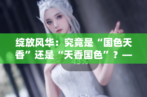 綻放風華：究竟是“國色天香”還是“天香國色”？—探索中華傳統(tǒng)美學的魅力