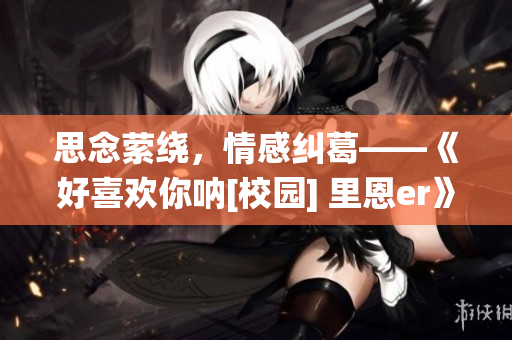 思念縈繞，情感糾葛——《好喜歡你吶[校園] 里恩er》觀后感