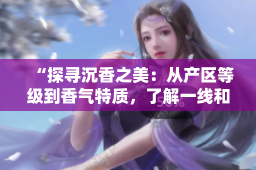 “探尋沉香之美：從產(chǎn)區(qū)等級到香氣特質(zhì)，了解一線和二線之別”