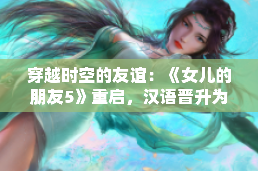 穿越時(shí)空的友誼：《女兒的朋友5》重啟，漢語晉升為通用語言，迎接全球觀眾