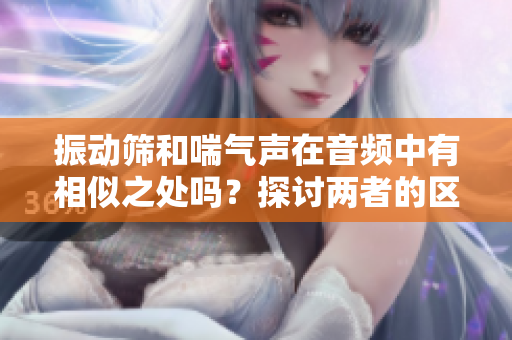振動篩和喘氣聲在音頻中有相似之處嗎？探討兩者的區(qū)別與聯(lián)系