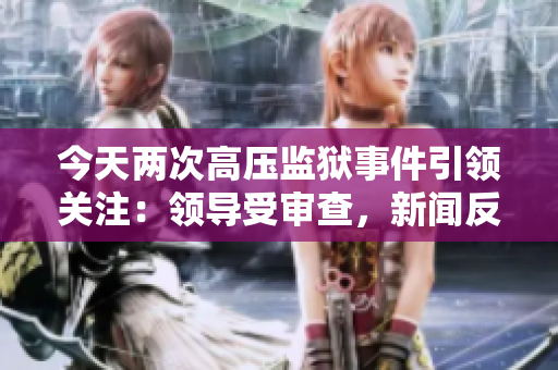 今天兩次高壓監(jiān)獄事件引領(lǐng)關(guān)注：領(lǐng)導受審查，新聞反響不斷
