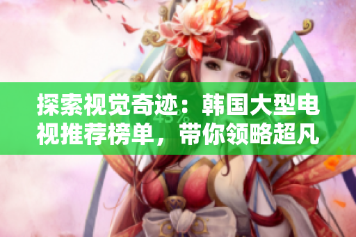 探索視覺(jué)奇跡：韓國(guó)大型電視推薦榜單，帶你領(lǐng)略超凡畫面體驗(yàn)
