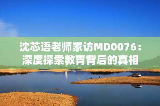 沈芯語(yǔ)老師家訪MD0076：深度探索教育背后的真相