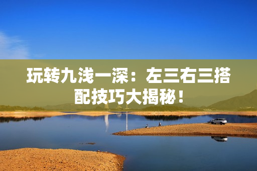 玩轉(zhuǎn)九淺一深：左三右三搭配技巧大揭秘！