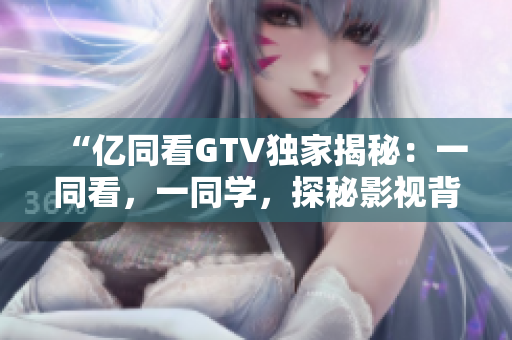 “億同看GTV獨(dú)家揭秘：一同看，一同學(xué)，探秘影視背后的故事！”