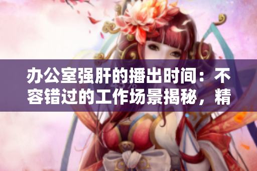 辦公室強(qiáng)肝的播出時(shí)間：不容錯(cuò)過的工作場景揭秘，精彩內(nèi)容得知時(shí)間！