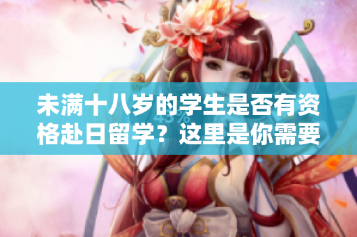 未滿十八歲的學(xué)生是否有資格赴日留學(xué)？這里是你需要知道的關(guān)鍵信息
