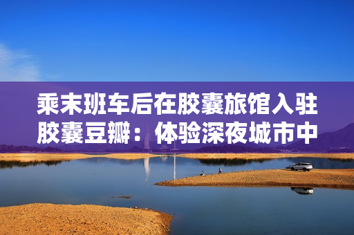 乘末班車后在膠囊旅館入駐膠囊豆瓣：體驗(yàn)深夜城市中的獨(dú)特小空間