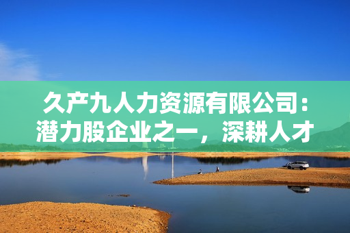 久產(chǎn)九人力資源有限公司：潛力股企業(yè)之一，深耕人才培養(yǎng)領(lǐng)域