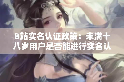 B站實(shí)名認(rèn)證政策：未滿十八歲用戶是否能進(jìn)行實(shí)名認(rèn)證？