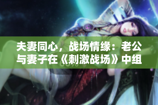 夫妻同心，戰(zhàn)場(chǎng)情緣：老公與妻子在《刺激戰(zhàn)場(chǎng)》中組隊(duì)CP，共繪戰(zhàn)火浪漫