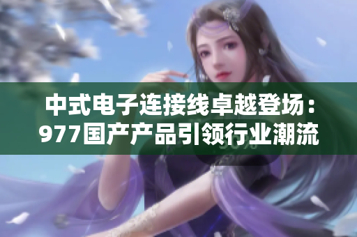 中式電子連接線卓越登場：977國產產品引領行業(yè)潮流