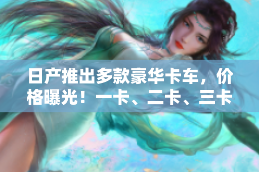 日產(chǎn)推出多款豪華卡車，價格曝光！一卡、二卡、三卡各有優(yōu)勢，你值得擁有！