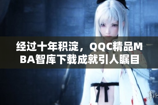 經(jīng)過(guò)十年積淀，QQC精品MBA智庫(kù)下載成就引人矚目