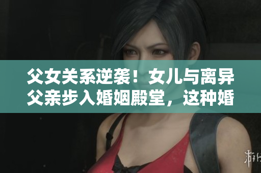 父女關(guān)系逆襲！女兒與離異父親步入婚姻殿堂，這種婚姻道德嗎？