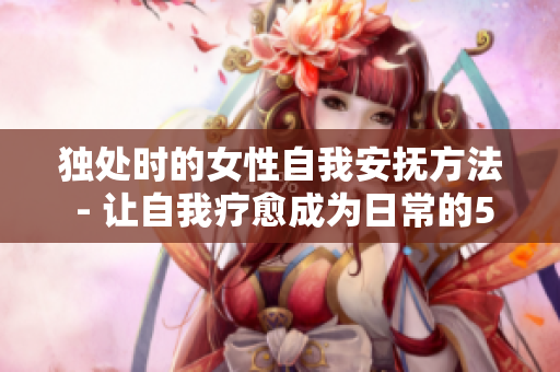 獨(dú)處時(shí)的女性自我安撫方法 - 讓自我療愈成為日常的5種小樂(lè)趣