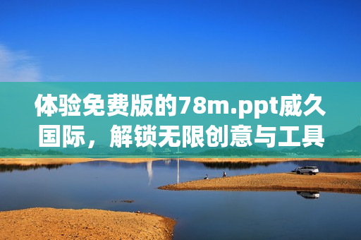 體驗(yàn)免費(fèi)版的78m.ppt威久國際，解鎖無限創(chuàng)意與工具！