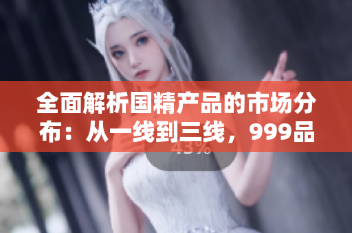 全面解析國精產(chǎn)品的市場分布：從一線到三線，999品牌的地區(qū)布局一覽