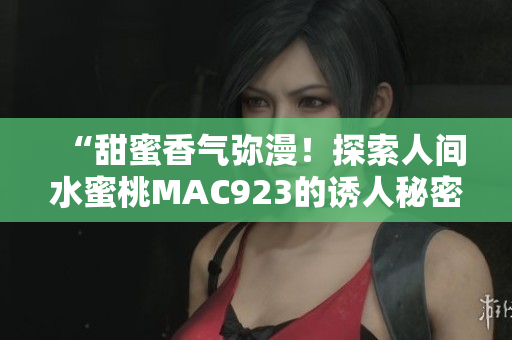 “甜蜜香氣彌漫！探索人間水蜜桃MAC923的誘人秘密”