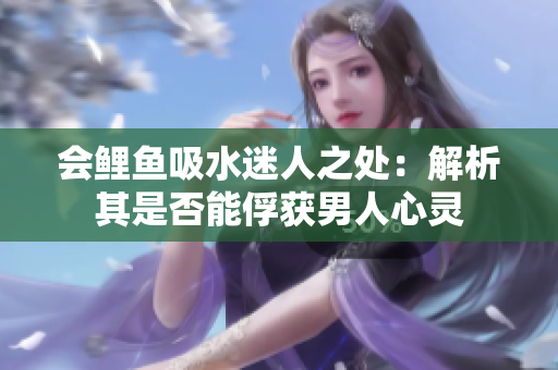 會鯉魚吸水迷人之處：解析其是否能俘獲男人心靈