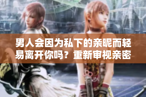 男人會因為私下的親昵而輕易離開你嗎？重新審視親密關(guān)系與情感連結(jié)