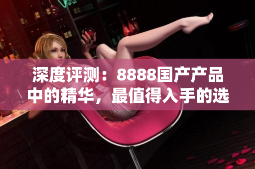 深度評測：8888國產(chǎn)產(chǎn)品中的精華，最值得入手的選擇揭秘！