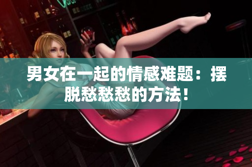 男女在一起的情感難題：擺脫愁愁愁的方法！