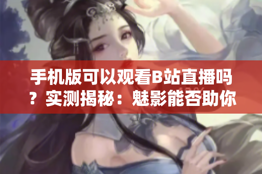 手機(jī)版可以觀看B站直播嗎？實(shí)測揭秘：魅影能否助你暢享直播樂趣