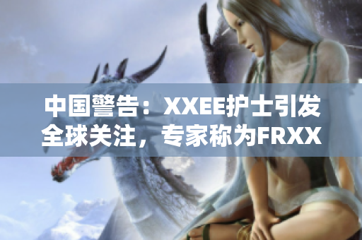 中國警告：XXEE護(hù)士引發(fā)全球關(guān)注，專家稱為FRXXEE風(fēng)險(xiǎn)