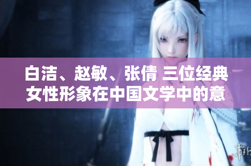 白潔、趙敏、張倩 三位經(jīng)典女性形象在中國文學(xué)中的意義