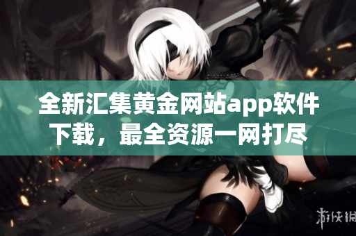 全新匯集黃金網(wǎng)站app軟件下載，最全資源一網(wǎng)打盡