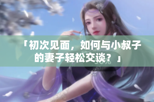 「初次見面，如何與小叔子的妻子輕松交談？」