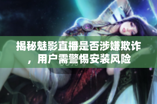 揭秘魅影直播是否涉嫌欺詐，用戶需警惕安裝風險