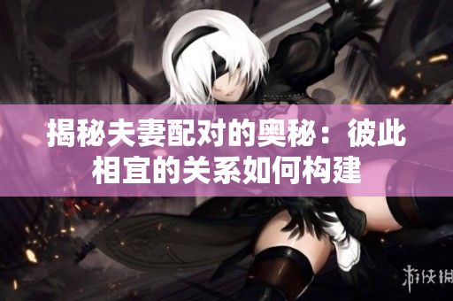揭秘夫妻配對的奧秘：彼此相宜的關(guān)系如何構(gòu)建