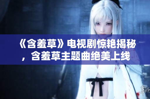 《含羞草》電視劇驚艷揭秘，含羞草主題曲絕美上線