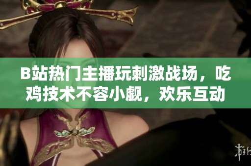 B站熱門主播玩刺激戰(zhàn)場(chǎng)，吃雞技術(shù)不容小覷，歡樂互動(dòng)引人入勝