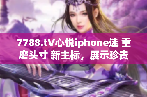 7788.t∨心悅iphone迷 重磨頭寸 新主標(biāo)，展示珍貴體驗(yàn) 