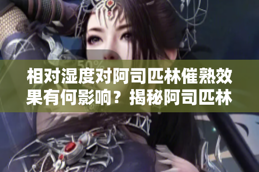 相對濕度對阿司匹林催熟效果有何影響？揭秘阿司匹林催熟的濕度秘密