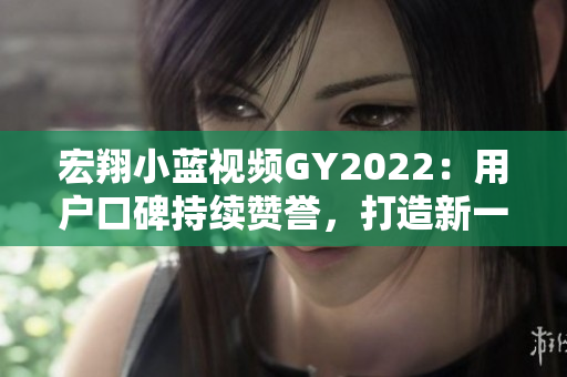 宏翔小藍(lán)視頻GY2022：用戶口碑持續(xù)贊譽，打造新一代智能出行利器